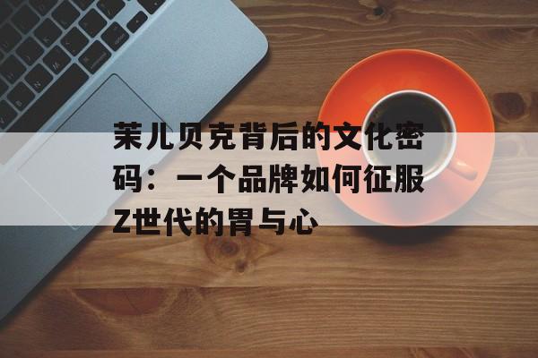 茉儿贝克背后的文化密码:一个品牌如何征服Z世代的胃与心-第1张图片- 茉儿贝克背后的文化密码:一个品牌如何征服Z世代的胃与心-第1张图片-