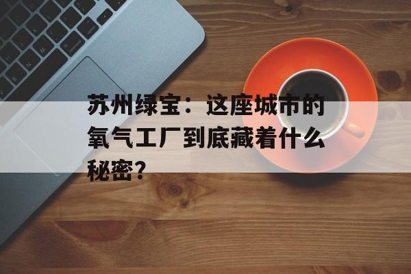 苏州绿宝：这座城市的氧气工厂到底藏着什么秘密？-第1张图片-