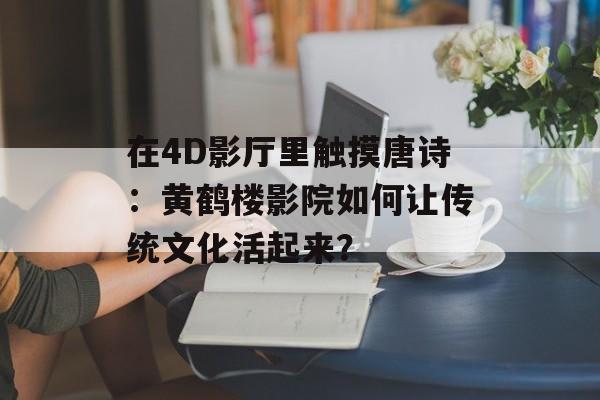 在4D影厅里触摸唐诗：黄鹤楼影院如何让传统文化活起来？-第1张图片-
