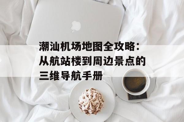 潮汕机场地图全攻略：从航站楼到周边景点的三维导航手册-第1张图片-