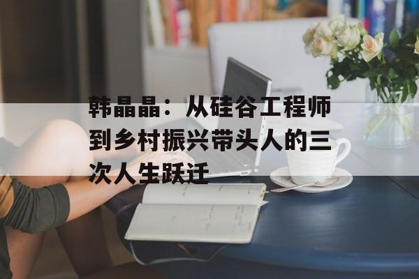 韩晶晶：从硅谷工程师到乡村振兴带头人的三次人生跃迁-第1张图片-