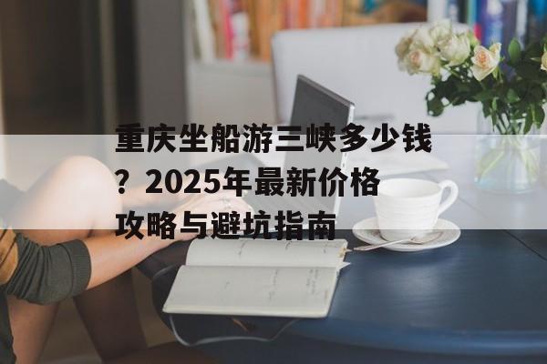 重庆坐船游三峡多少钱？2025年最新价格攻略与避坑指南-第1张图片-