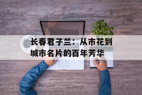 长春君子兰：从市花到城市名片的百年芳华-第1张图片-