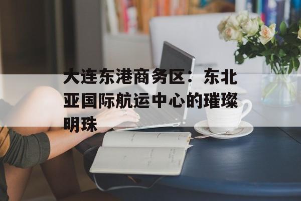 大连东港商务区：东北亚国际航运中心的璀璨明珠-第1张图片-