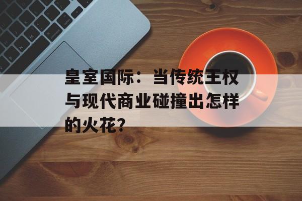 皇室国际：当传统王权与现代商业碰撞出怎样的火花？-第1张图片-