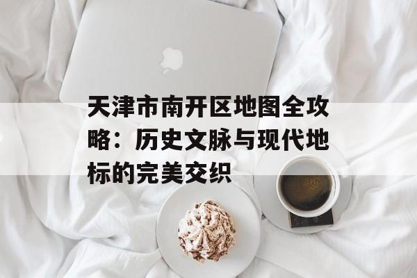 天津市南开区地图全攻略:历史文脉与现代地标的完美交织-第1张图片- 天津市南开区地图全攻略:历史文脉与现代地标的完美交织-第1张图片-