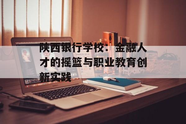 陕西银行学校：金融人才的摇篮与职业教育创新实践-第1张图片-