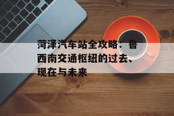菏泽汽车站全攻略：鲁西南交通枢纽的过去、现在与未来-第1张图片-