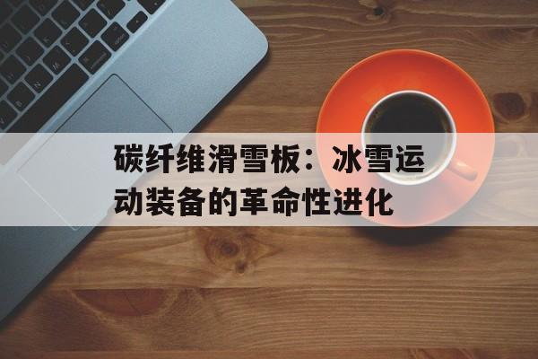 碳纤维滑雪板：冰雪运动装备的革命性进化-第1张图片-