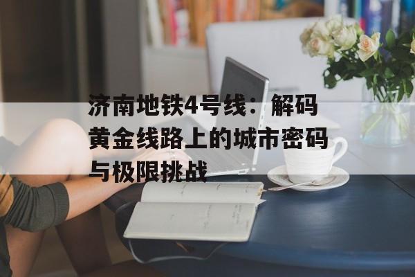 济南地铁4号线：解码黄金线路上的城市密码与极限挑战-第1张图片-