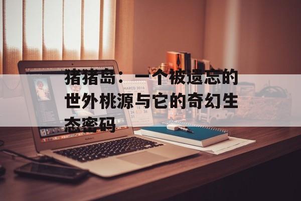 猪猪岛：一个被遗忘的世外桃源与它的奇幻生态密码-第1张图片-