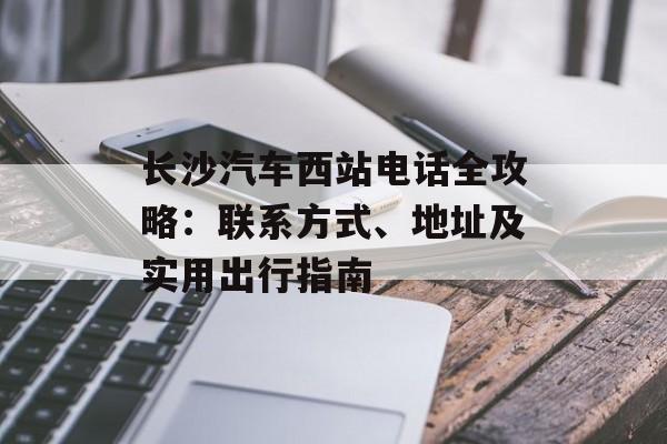 长沙汽车西站电话全攻略：联系方式、地址及实用出行指南-第1张图片-