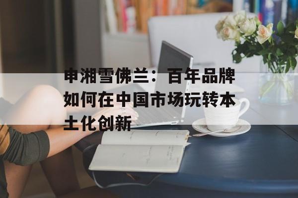 申湘雪佛兰:百年品牌如何在中国市场玩转本土化创新-第1张图片- 申湘雪佛兰:百年品牌如何在中国市场玩转本土化创新-第1张图片-