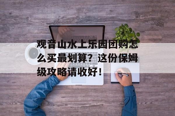 观音山水上乐园团购怎么买最划算？这份保姆级攻略请收好！-第1张图片-