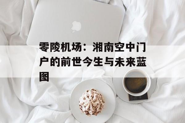 零陵机场:湘南空中门户的前世今生与未来蓝图-第1张图片- 零陵机场:湘南空中门户的前世今生与未来蓝图-第1张图片-