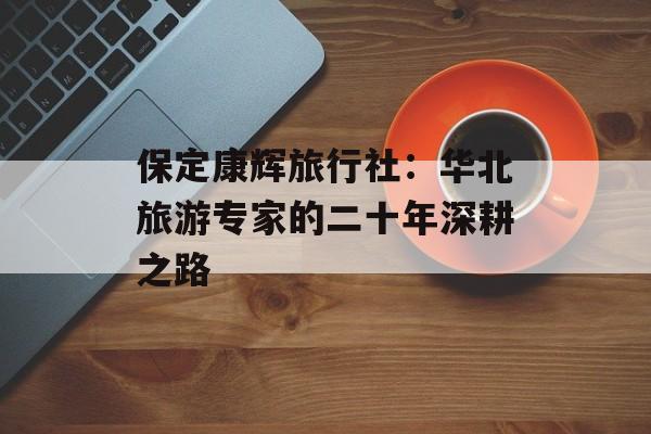 保定康辉旅行社：华北旅游专家的二十年深耕之路-第1张图片-