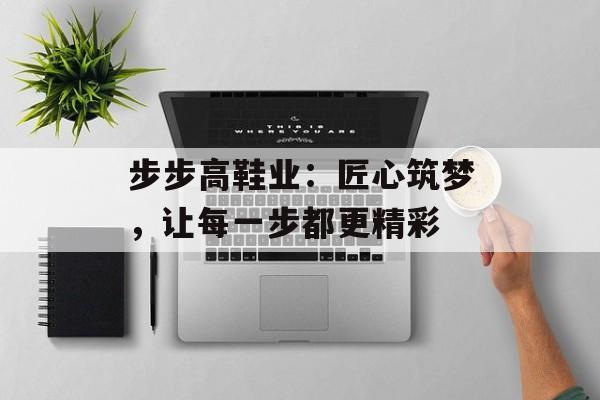 步步高鞋业：匠心筑梦，让每一步都更精彩-第1张图片-