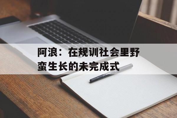 阿浪：在规训社会里野蛮生长的未完成式-第1张图片-