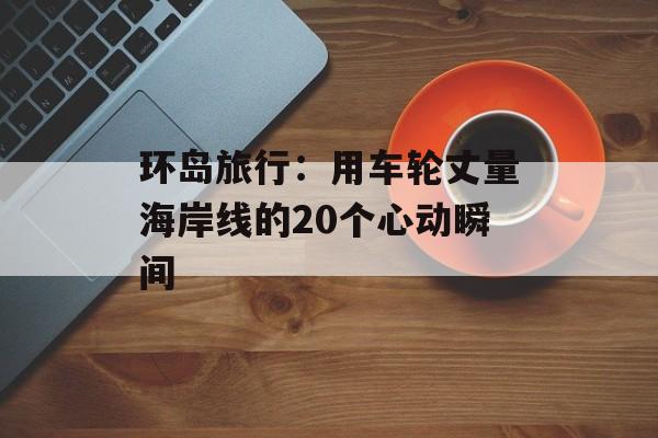 环岛旅行:用车轮丈量海岸线的20个心动瞬间-第1张图片- 环岛旅行:用车轮丈量海岸线的20个心动瞬间-第1张图片-