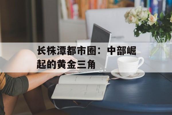 长株潭都市圈：中部崛起的黄金三角-第1张图片-