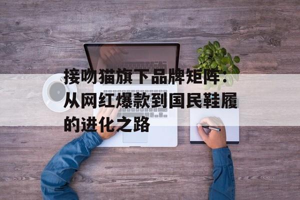 接吻猫旗下品牌矩阵:从网红爆款到国民鞋履的进化之路-第1张图片- 接吻猫旗下品牌矩阵:从网红爆款到国民鞋履的进化之路-第1张图片-