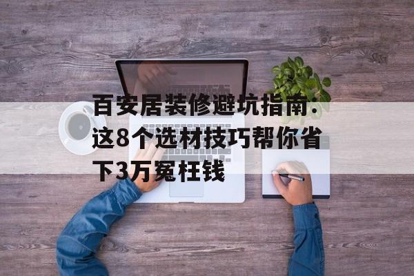 百安居装修避坑指南：这8个选材技巧帮你省下3万冤枉钱-第1张图片-