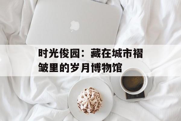时光俊园：藏在城市褶皱里的岁月博物馆-第1张图片-