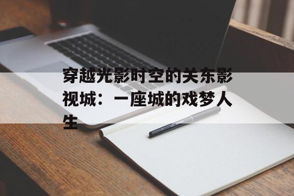 穿越光影时空的关东影视城：一座城的戏梦人生-第1张图片-