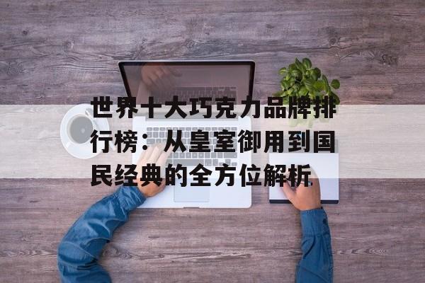 世界十大巧克力品牌排行榜：从皇室御用到国民经典的全方位解析-第1张图片-