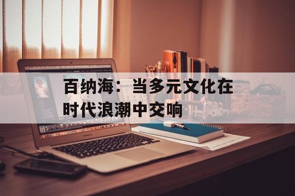 百纳海：当多元文化在时代浪潮中交响-第1张图片-
