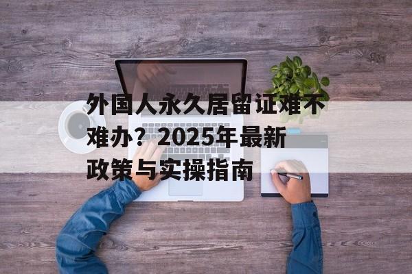 外国人永久居留证难不难办?2025年最新政策与实操指南-第1张图片- 外国人永久居留证难不难办?2025年最新政策与实操指南-第1张图片-