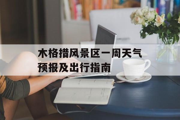 木格措风景区一周天气预报及出行指南-第1张图片-