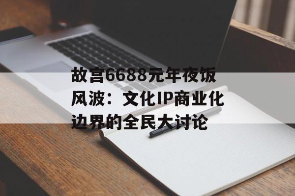 故宫6688元年夜饭风波：文化IP商业化边界的全民大讨论-第1张图片-