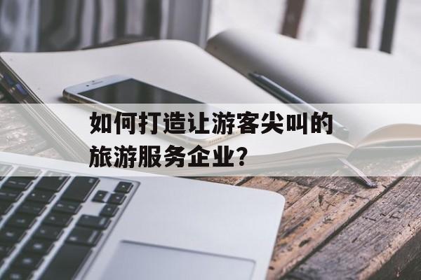 如何打造让游客尖叫的旅游服务企业？-第1张图片-