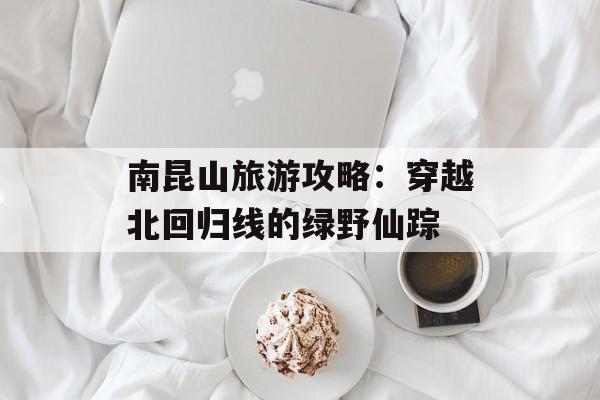 南昆山旅游攻略:穿越北回归线的绿野仙踪-第1张图片- 南昆山旅游攻略:穿越北回归线的绿野仙踪-第1张图片-