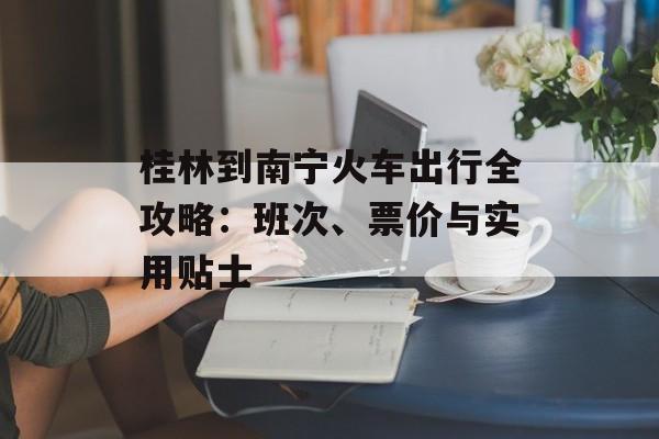 桂林到南宁火车出行全攻略:班次、票价与实用贴士-第1张图片- 桂林到南宁火车出行全攻略:班次、票价与实用贴士-第1张图片-