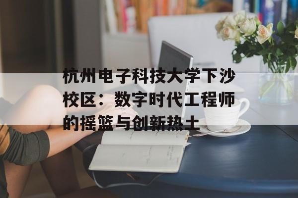 杭州电子科技大学下沙校区：数字时代工程师的摇篮与创新热土-第1张图片-