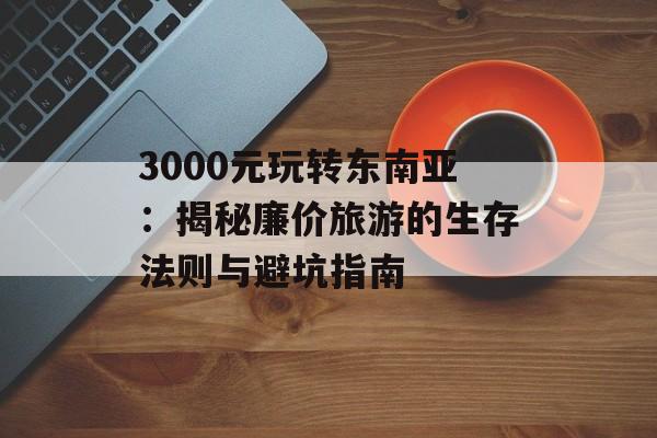 3000元玩转东南亚:揭秘廉价旅游的生存法则与避坑指南-第1张图片- 3000元玩转东南亚:揭秘廉价旅游的生存法则与避坑指南-第1张图片-