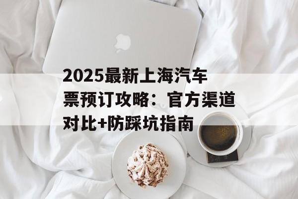 2025最新上海汽车票预订攻略：官方渠道对比+防踩坑指南-第1张图片-