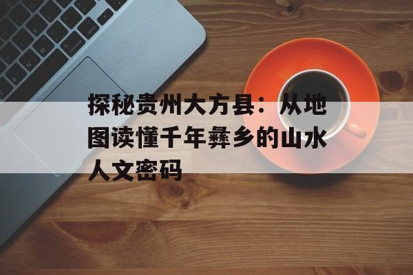 探秘贵州大方县：从地图读懂千年彝乡的山水人文密码-第1张图片-