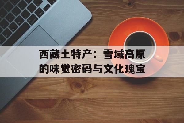 西藏土特产：雪域高原的味觉密码与文化瑰宝-第1张图片-