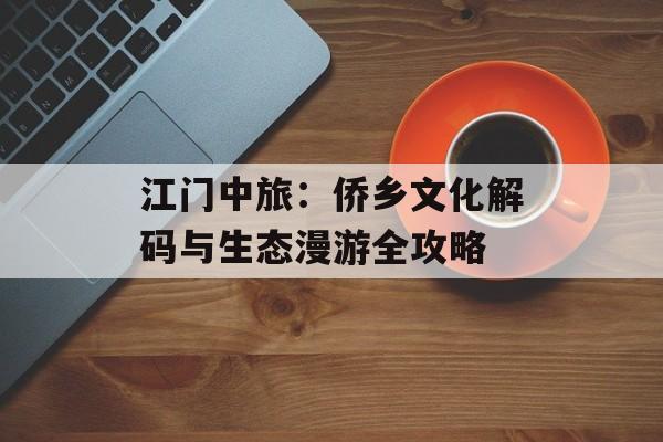 江门中旅：侨乡文化解码与生态漫游全攻略-第1张图片-