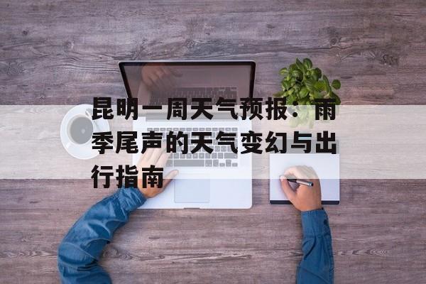 昆明一周天气预报：雨季尾声的天气变幻与出行指南-第1张图片-