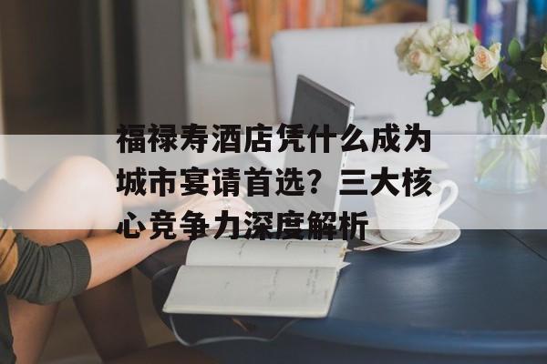 福禄寿酒店凭什么成为城市宴请首选？三大核心竞争力深度解析-第1张图片-