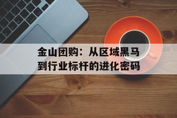 金山团购:从区域黑马到行业标杆的进化密码-第1张图片- 金山团购:从区域黑马到行业标杆的进化密码-第1张图片-