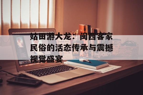 姑田游大龙:闽西客家民俗的活态传承与震撼视觉盛宴-第1张图片- 姑田游大龙:闽西客家民俗的活态传承与震撼视觉盛宴-第1张图片-