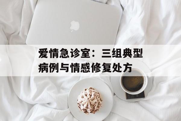 爱情急诊室:三组典型病例与情感修复处方-第1张图片- 爱情急诊室:三组典型病例与情感修复处方-第1张图片-