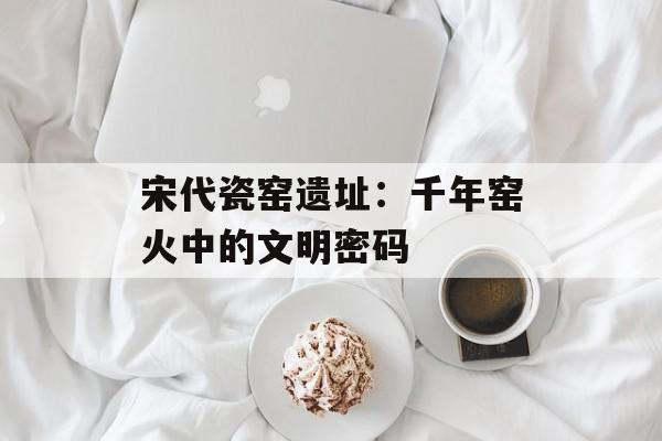 宋代瓷窑遗址：千年窑火中的文明密码-第1张图片-