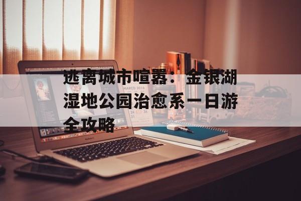 逃离城市喧嚣:金银湖湿地公园治愈系一日游全攻略-第1张图片- 逃离城市喧嚣:金银湖湿地公园治愈系一日游全攻略-第1张图片-