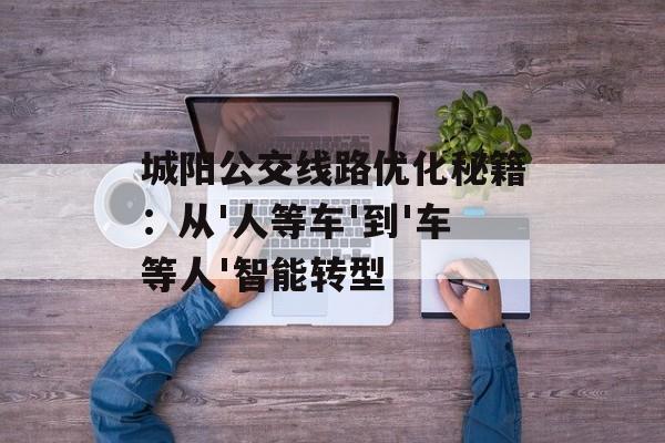 城阳公交线路优化秘籍：从'人等车'到'车等人'智能转型-第1张图片-